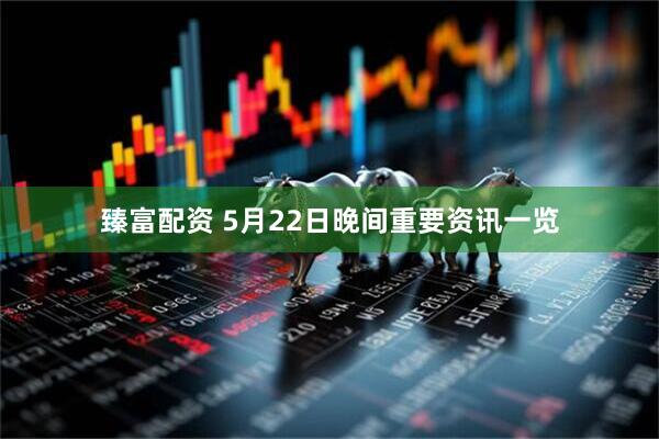 臻富配资 5月22日晚间重要资讯一览