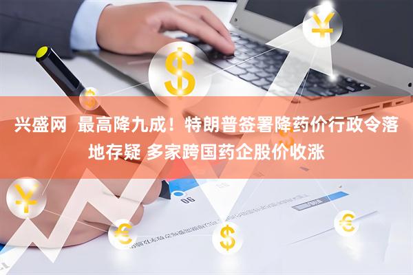 兴盛网  最高降九成！特朗普签署降药价行政令落地存疑 多家跨国药企股价收涨