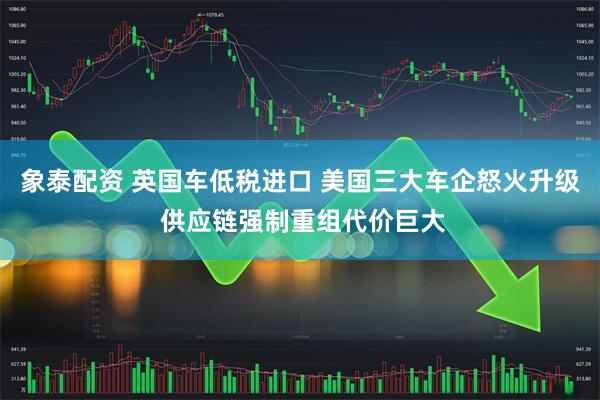 象泰配资 英国车低税进口 美国三大车企怒火升级 供应链强制重组代价巨大