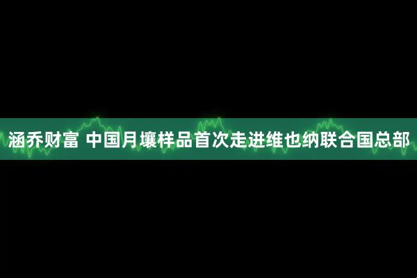涵乔财富 中国月壤样品首次走进维也纳联合国总部