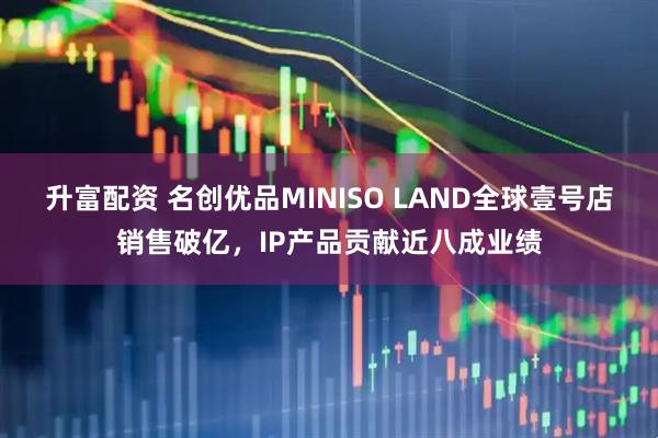 升富配资 名创优品MINISO LAND全球壹号店销售破亿，IP产品贡献近八成业绩