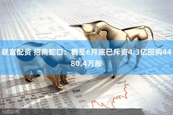 联富配资 招商蛇口：截至6月底已斥资4.3亿回购4480.4万股