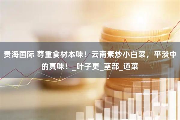 贵海国际 尊重食材本味！云南素炒小白菜，平淡中的真味！_叶子更_茎部_道菜