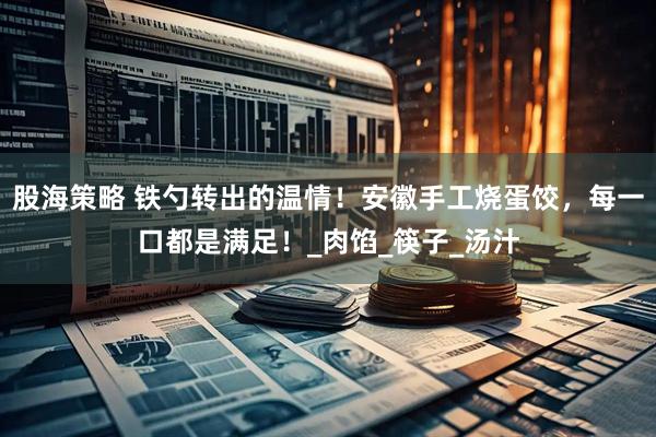 股海策略 铁勺转出的温情！安徽手工烧蛋饺，每一口都是满足！_肉馅_筷子_汤汁