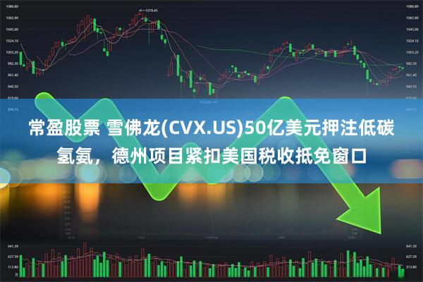 常盈股票 雪佛龙(CVX.US)50亿美元押注低碳氢氨，德州项目紧扣美国税收抵免窗口