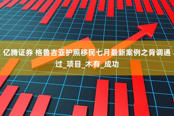 亿腾证券 格鲁吉亚护照移民七月最新案例之背调通过_项目_木有_成功