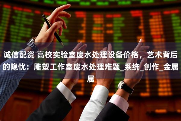 诚信配资 高校实验室废水处理设备价格，艺术背后的隐忧：雕塑工作室废水处理难题_系统_创作_金属