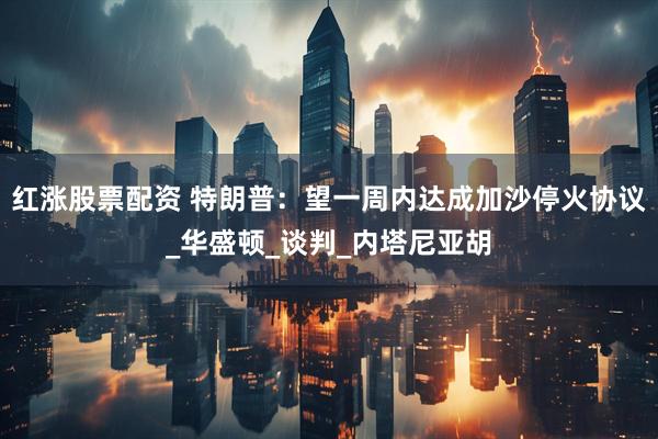 红涨股票配资 特朗普：望一周内达成加沙停火协议_华盛顿_谈判_内塔尼亚胡