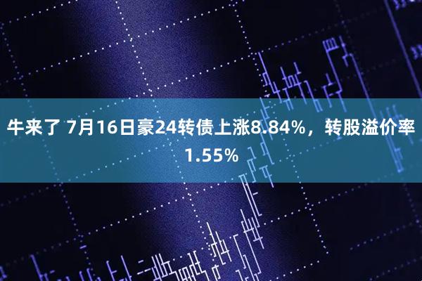 牛来了 7月16日豪24转债上涨8.84%，转股溢价率1.55%