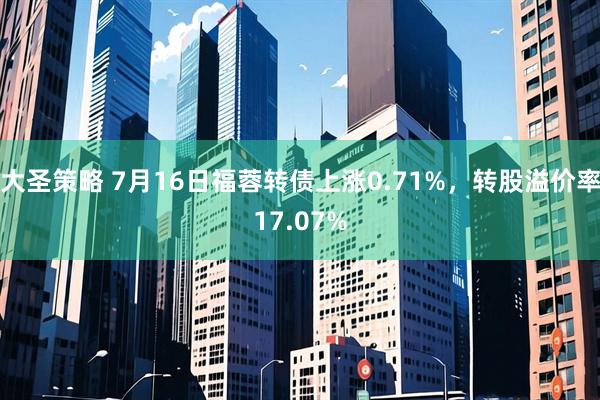 大圣策略 7月16日福蓉转债上涨0.71%，转股溢价率17.07%