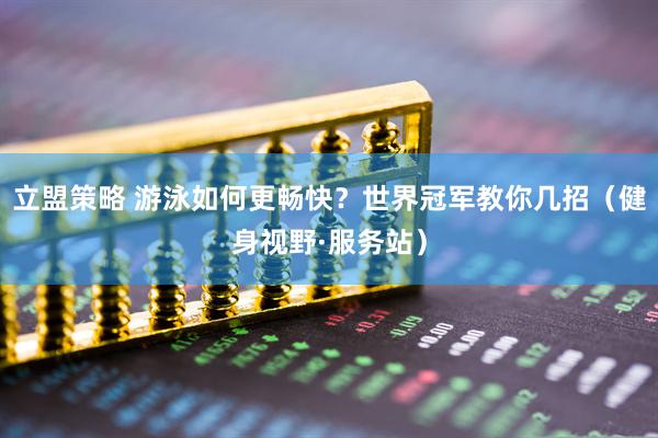 立盟策略 游泳如何更畅快？世界冠军教你几招（健身视野·服务站）