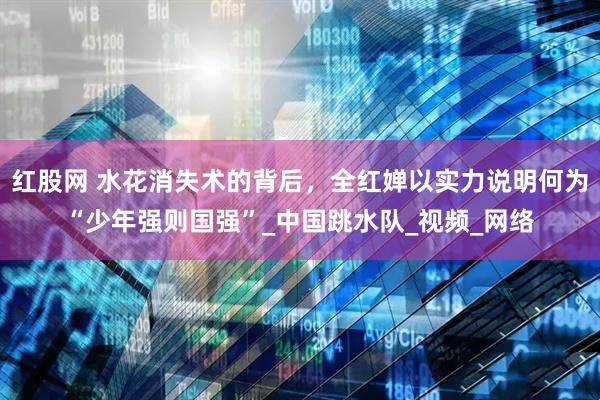 红股网 水花消失术的背后，全红婵以实力说明何为“少年强则国强”_中国跳水队_视频_网络