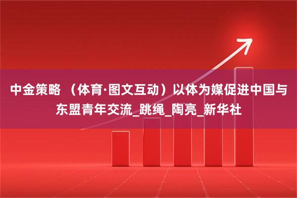 中金策略 （体育·图文互动）以体为媒促进中国与东盟青年交流_跳绳_陶亮_新华社