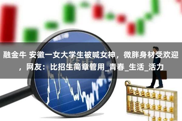 融金牛 安徽一女大学生被喊女神，微胖身材受欢迎，网友：比招生简章管用_青春_生活_活力
