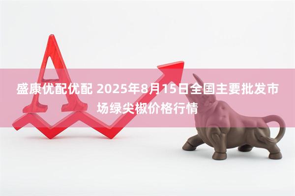 盛康优配优配 2025年8月15日全国主要批发市场绿尖椒价格行情