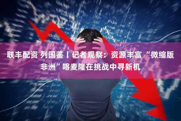 联丰配资 列国鉴丨记者观察：资源丰富 “微缩版非洲”喀麦隆在挑战中寻新机