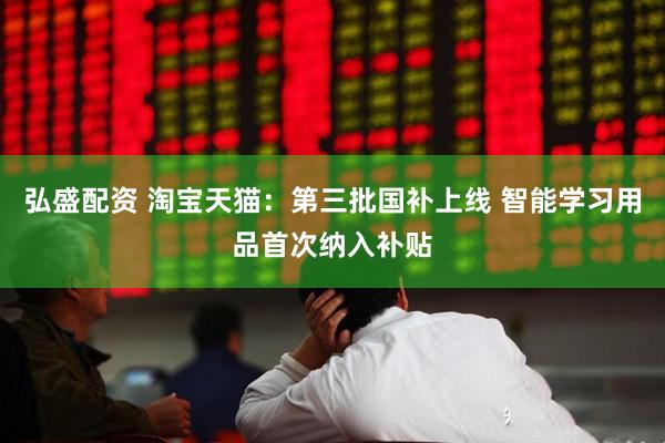 弘盛配资 淘宝天猫：第三批国补上线 智能学习用品首次纳入补贴