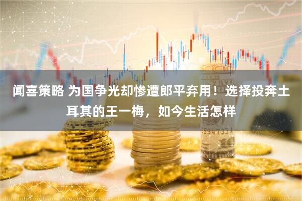 闻喜策略 为国争光却惨遭郎平弃用！选择投奔土耳其的王一梅，如今生活怎样