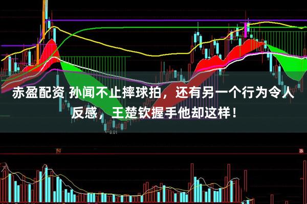 赤盈配资 孙闻不止摔球拍，还有另一个行为令人反感，王楚钦握手他却这样！