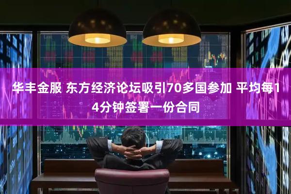 华丰金服 东方经济论坛吸引70多国参加 平均每14分钟签署一份合同