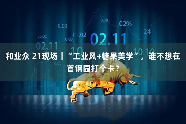 和业众 21现场｜“工业风+糖果美学”，谁不想在首钢园打个卡？