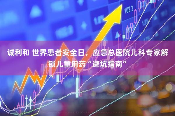 诚利和 世界患者安全日，应急总医院儿科专家解锁儿童用药“避坑指南”