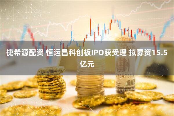 捷希源配资 恒运昌科创板IPO获受理 拟募资15.5亿元