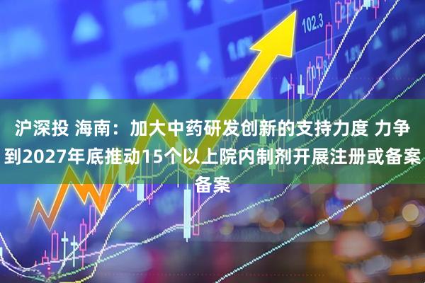 沪深投 海南：加大中药研发创新的支持力度 力争到2027年底推动15个以上院内制剂开展注册或备案