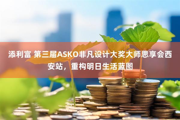 添利富 第三届ASKO非凡设计大奖大师思享会西安站，重构明日生活蓝图