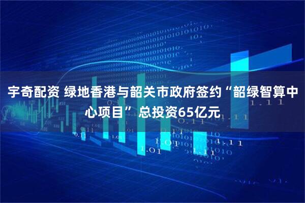 宇奇配资 绿地香港与韶关市政府签约“韶绿智算中心项目” 总投资65亿元