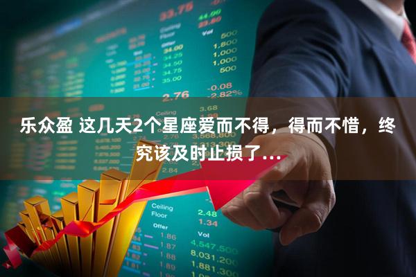 乐众盈 这几天2个星座爱而不得，得而不惜，终究该及时止损了…