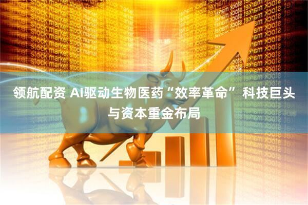领航配资 AI驱动生物医药“效率革命” 科技巨头与资本重金布局